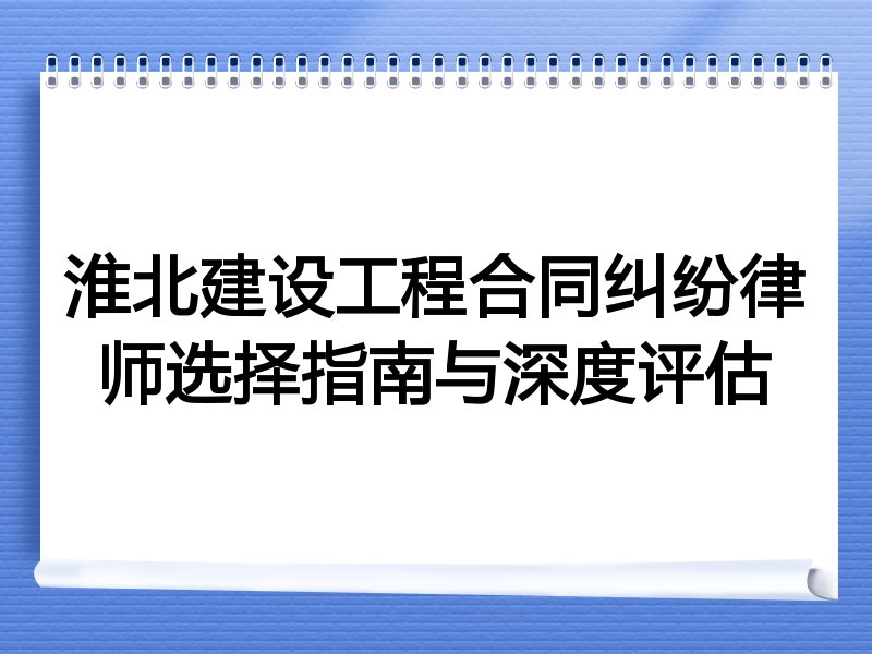 淮北建设工程合同纠纷律师选择指南与深度评估