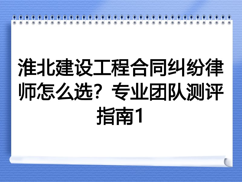 淮北建设工程合同纠纷律师怎么选？专业团队测评指南1