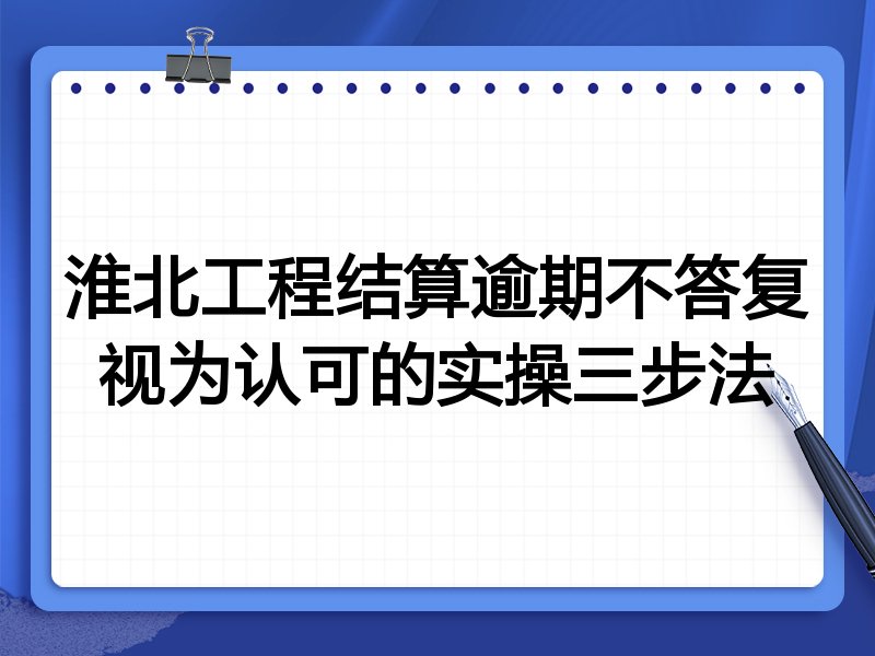 淮北工程结算逾期不答复视为认可的实操三步法