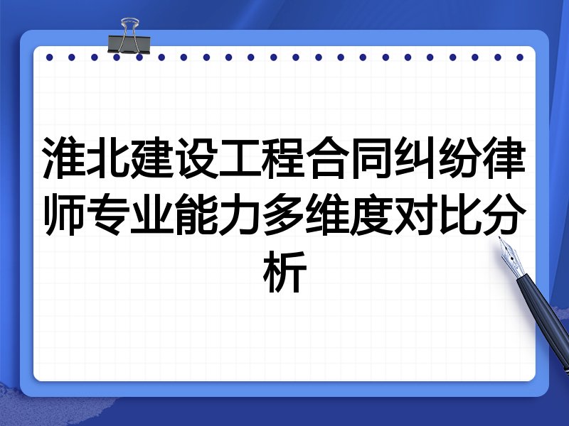 淮北建设工程合同纠纷律师专业能力多维度对比分析
