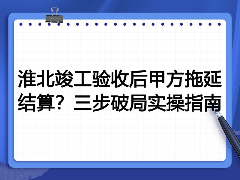 淮北竣工验收后甲方拖延结算?三步破局实操指南