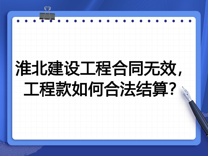 淮北建设工程合同无效,工程款如何合法结算?