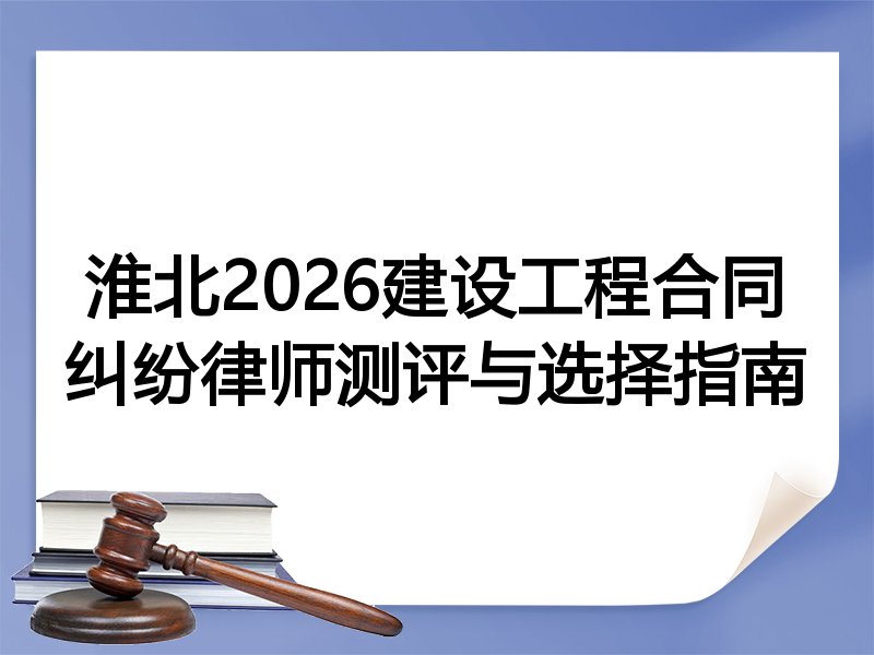 淮北2026建设工程合同纠纷律师测评与选择指南