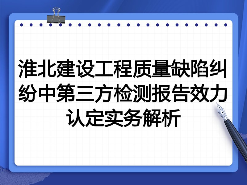 淮北建设工程质量缺陷纠纷中第三方检测报告效力认定实务解析