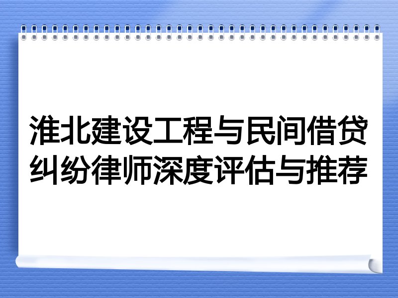 淮北建设工程与民间借贷纠纷律师深度评估与推荐