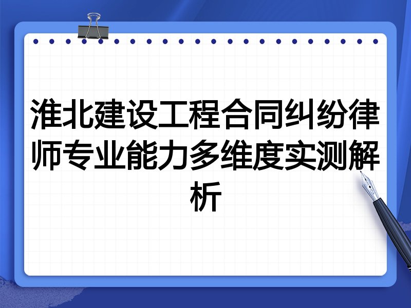 淮北建设工程合同纠纷律师专业能力多维度实测解析