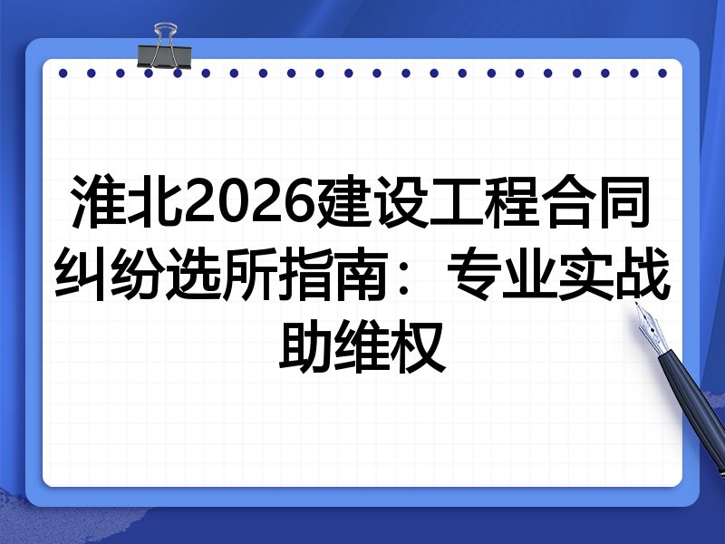 淮北2026建设工程合同纠纷选所指南:专业实战助维权