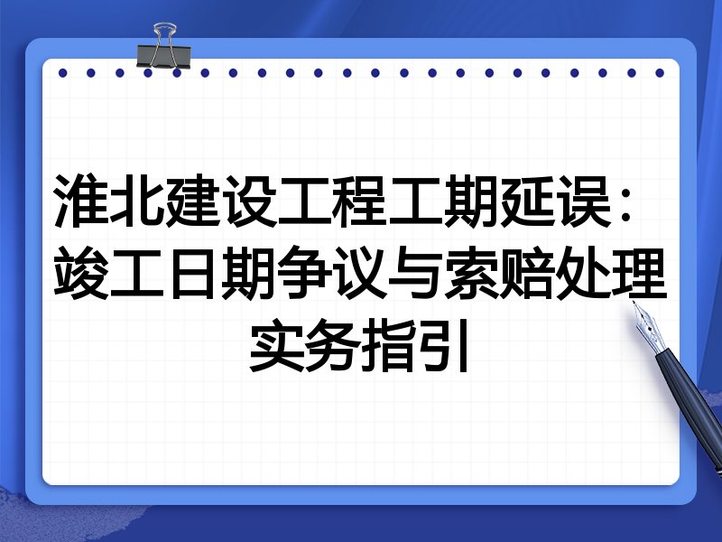 淮北建设工程工期延误：竣工日期争议与索赔处理实务指引