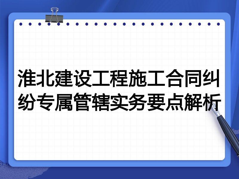 淮北建设工程施工合同纠纷专属管辖实务要点解析
