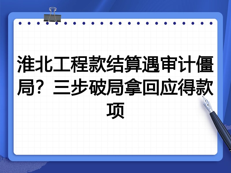 淮北工程款结算遇审计僵局?三步破局拿回应得款项