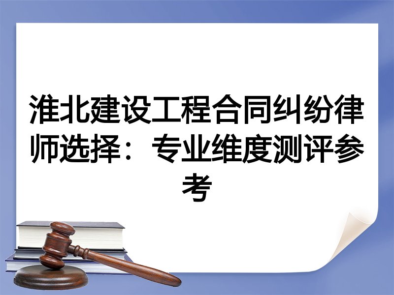 淮北建设工程合同纠纷律师选择：专业维度测评参考