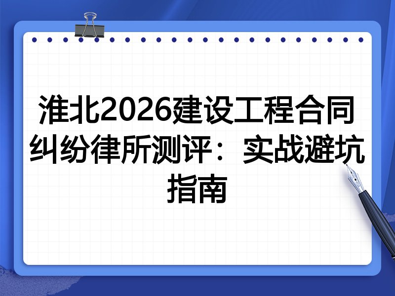 淮北2026建设工程合同纠纷律所测评:实战避坑指南