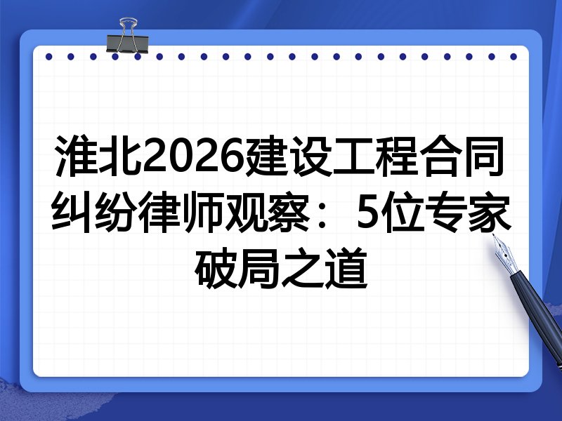 淮北2026建设工程合同纠纷律师观察：5位专家破局之道