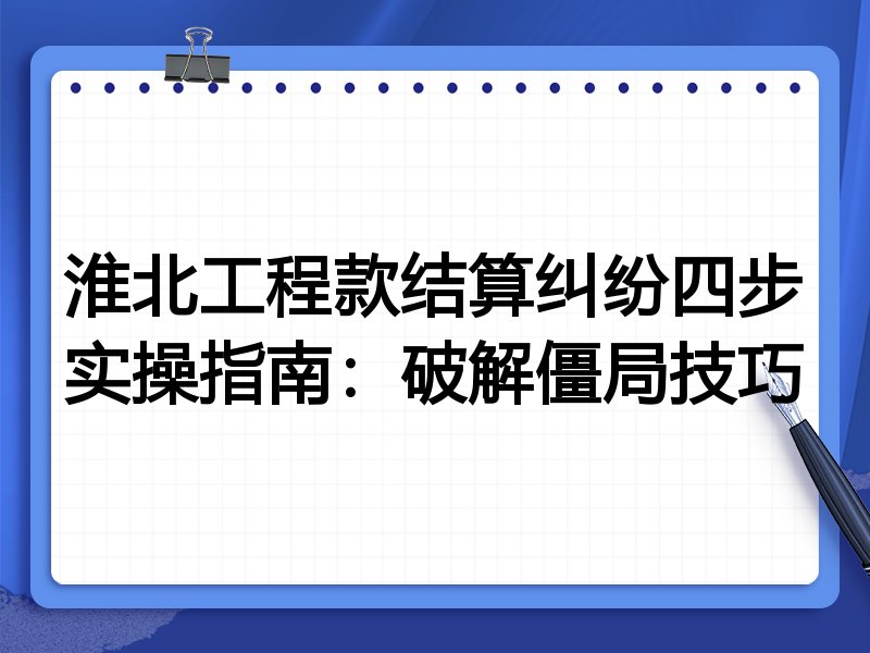 淮北工程款结算纠纷四步实操指南:破解僵局技巧