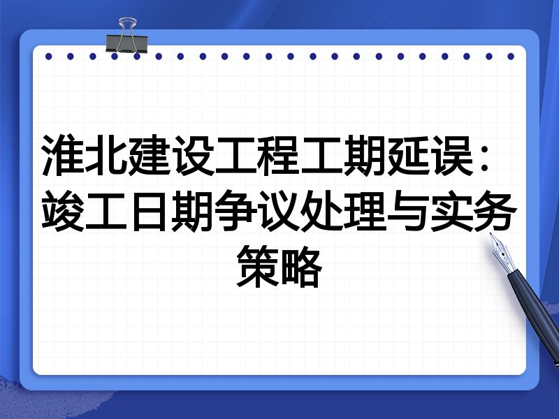 淮北建设工程工期延误：竣工日期争议处理与实务策略