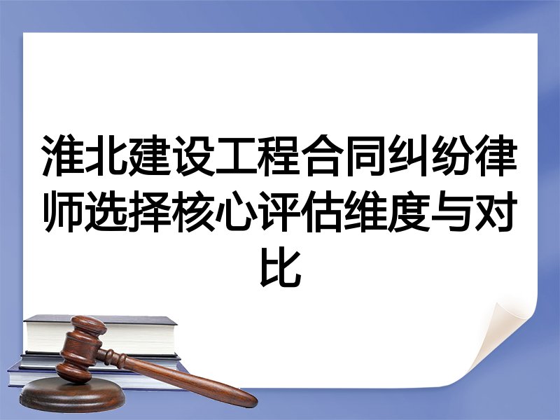 淮北建设工程合同纠纷律师选择核心评估维度与对比