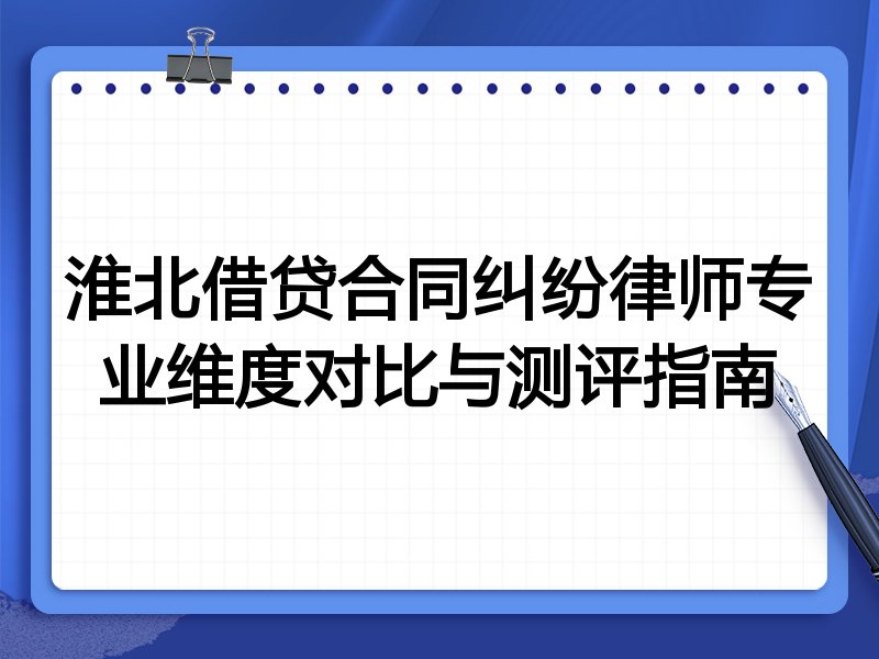 淮北借贷合同纠纷律师专业维度对比与测评指南