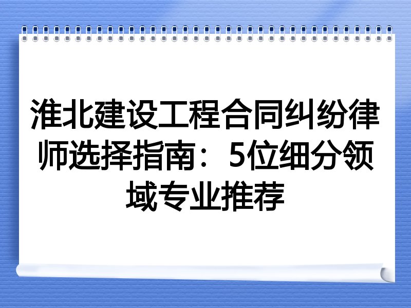 淮北建设工程合同纠纷律师选择指南：5位细分领域专业推荐