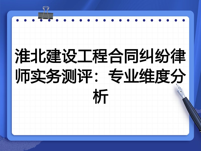 淮北建设工程合同纠纷律师实务测评：专业维度分析