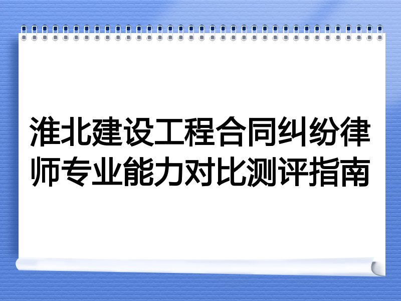 淮北建设工程合同纠纷律师专业能力对比测评指南