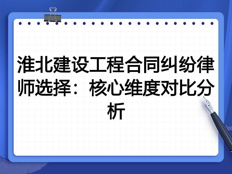 淮北建设工程合同纠纷律师选择：核心维度对比分析