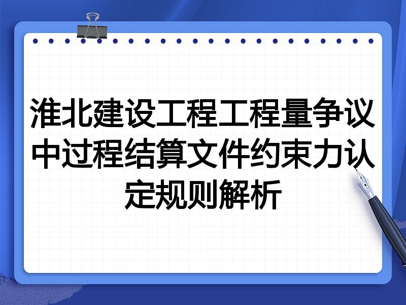 淮北建设工程工程量争议中过程结算文件约束力认定规则解析