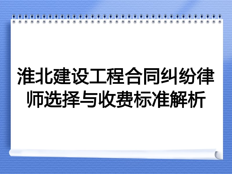 淮北建设工程合同纠纷律师选择与收费标准解析