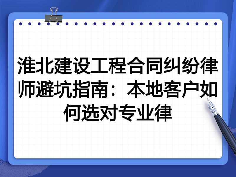 淮北建设工程合同纠纷律师避坑指南：本地客户如何选对专业律