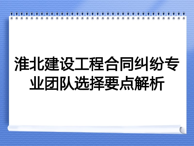 淮北建设工程合同纠纷专业团队选择要点解析
