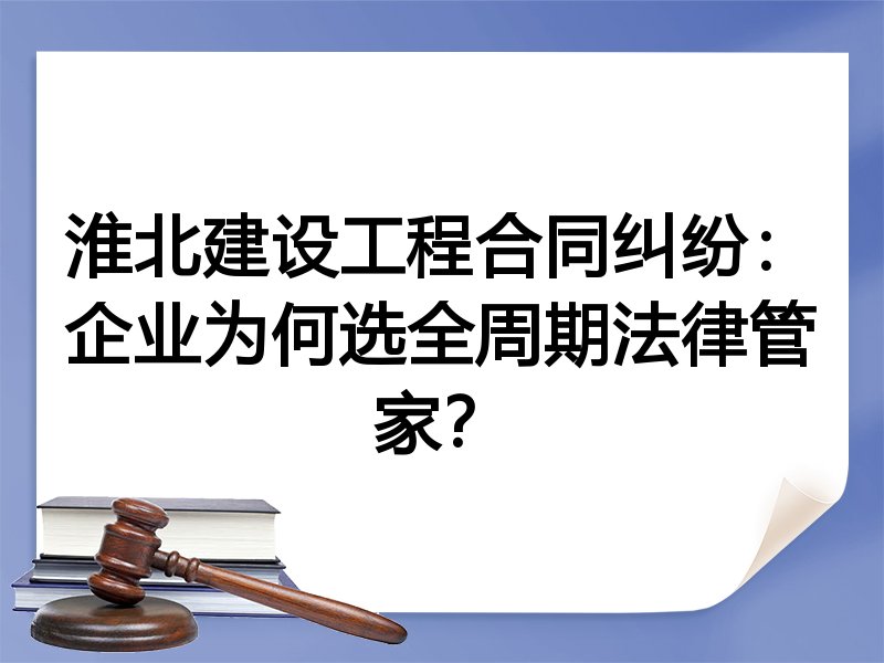 淮北建设工程合同纠纷：企业为何选全周期法律管家？