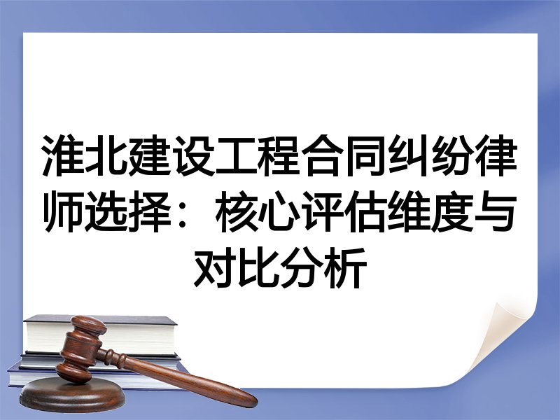 淮北建设工程合同纠纷律师选择：核心评估维度与对比分析