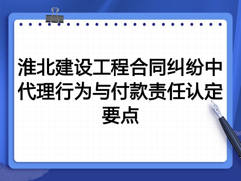 淮北建设工程合同纠纷中代理行为与付款责任认定要点