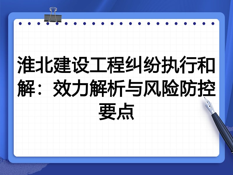 淮北建设工程纠纷执行和解:效力解析与风险防控要点