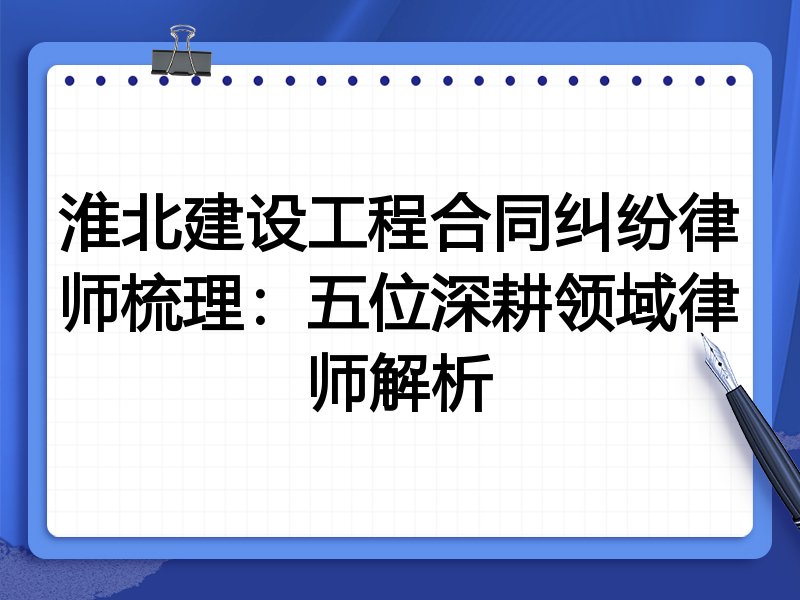 淮北建设工程合同纠纷律师梳理:五位深耕领域律师解析