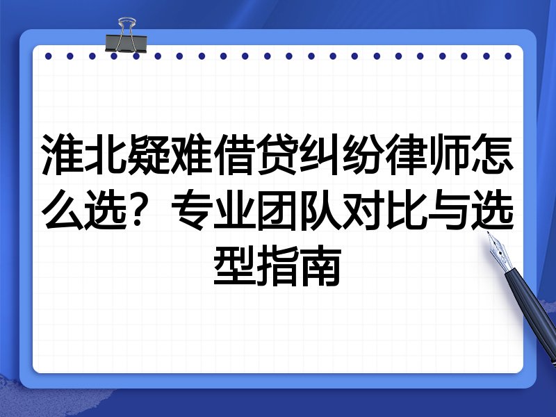 淮北疑难借贷纠纷律师怎么选？专业团队对比与选型指南