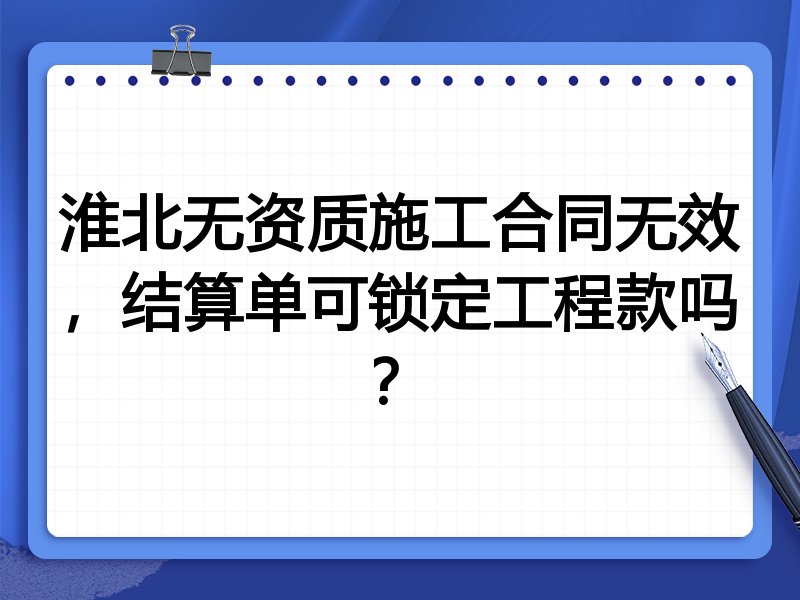 淮北无资质施工合同无效，结算单可锁定工程款吗？