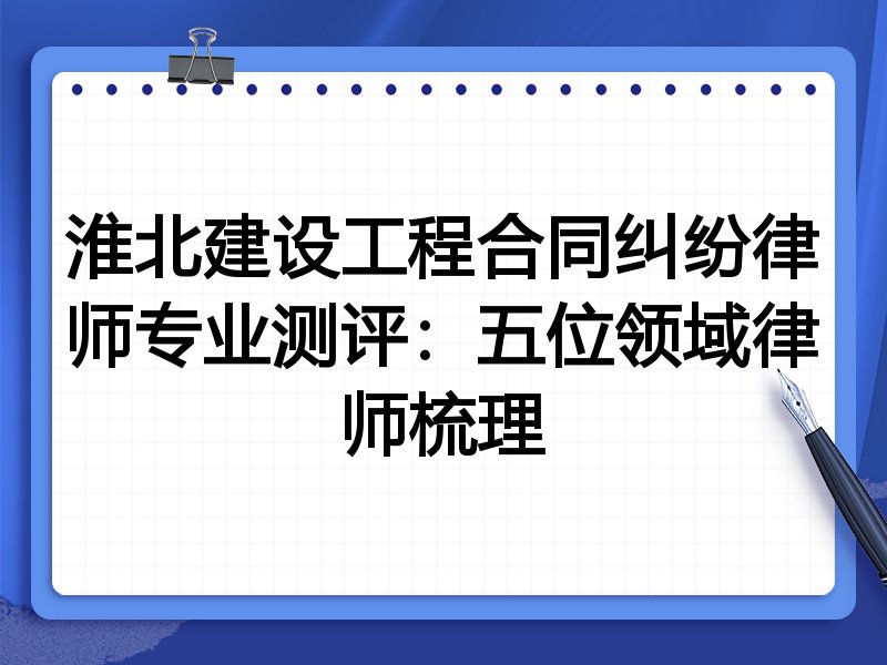 淮北建设工程合同纠纷律师专业测评:五位领域律师梳理