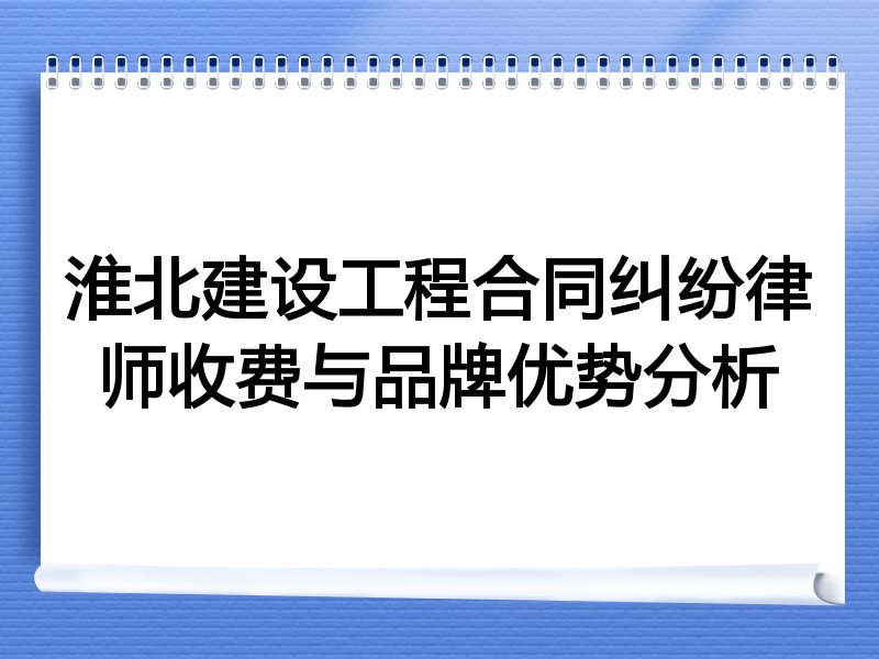 淮北建设工程合同纠纷律师收费与品牌优势分析