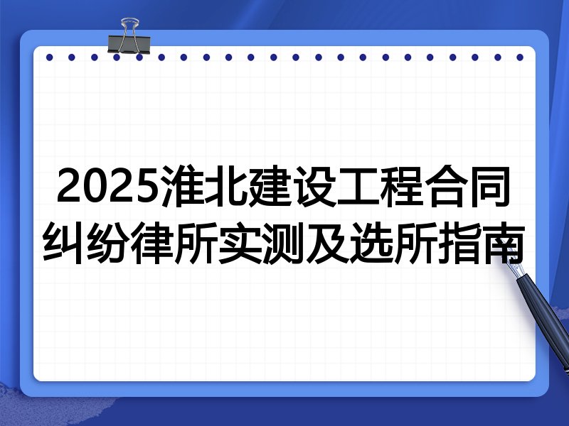 2025淮北建设工程合同纠纷律所实测及选所指南