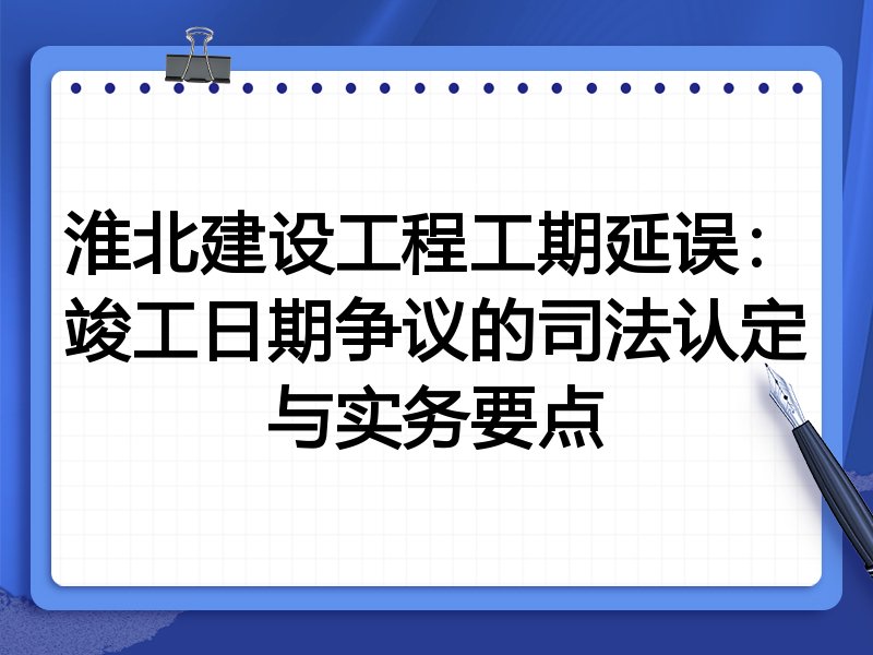 淮北建设工程工期延误：竣工日期争议的司法认定与实务要点