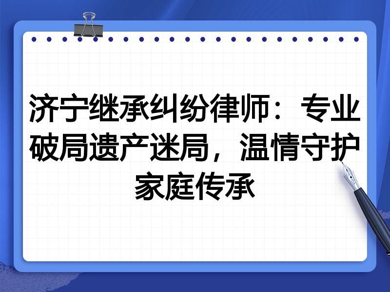 济宁继承纠纷律师：专业破局遗产迷局，温情守护家庭传承