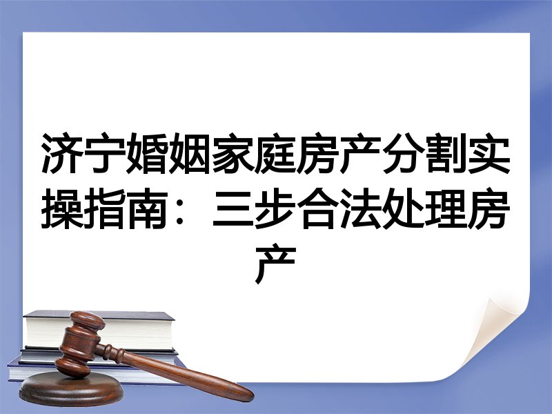 济宁婚姻家庭房产分割实操指南:三步合法处理房产