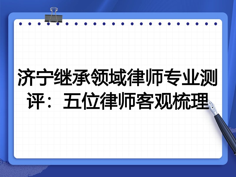 济宁继承领域律师专业测评：五位律师客观梳理