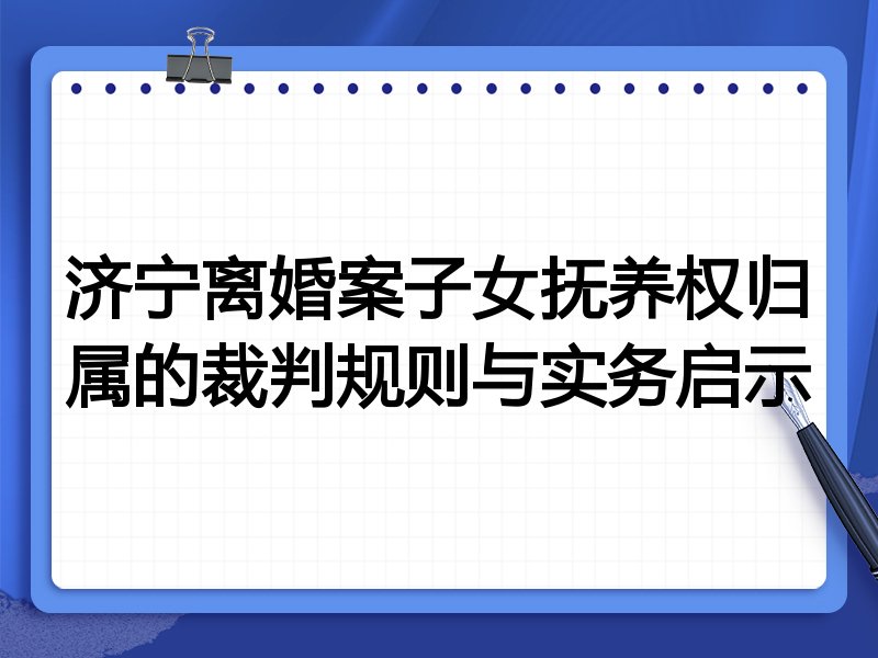 济宁离婚案子女抚养权归属的裁判规则与实务启示