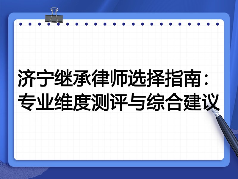 济宁继承律师选择指南：专业维度测评与综合建议