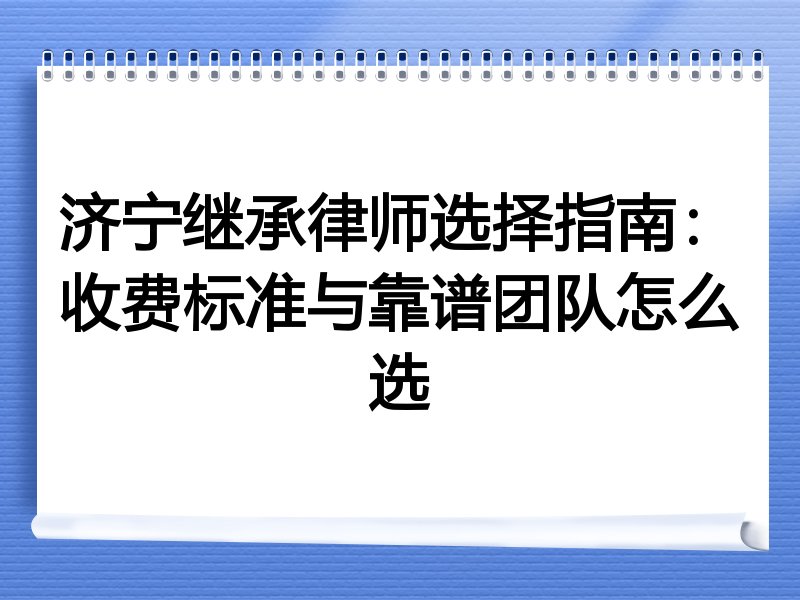 济宁继承律师选择指南：收费标准与靠谱团队怎么选