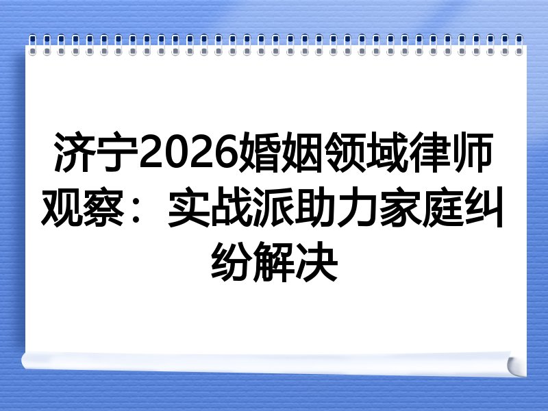 济宁2026婚姻领域律师观察：实战派助力家庭纠纷解决