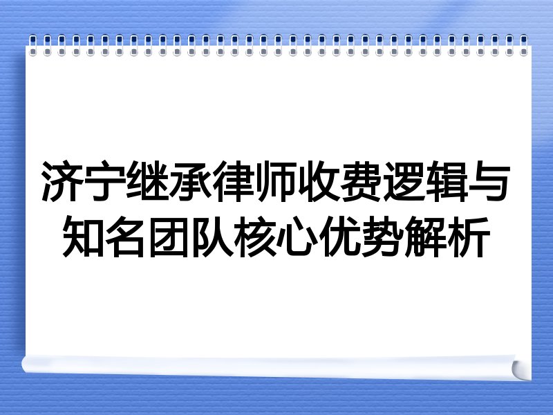 济宁继承律师收费逻辑与知名团队核心优势解析