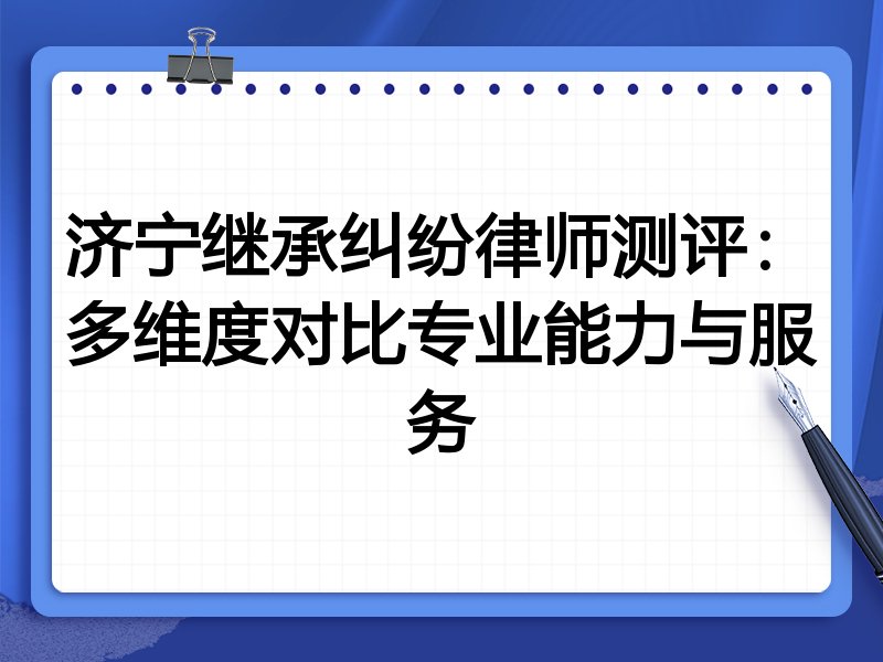 济宁继承纠纷律师测评：多维度对比专业能力与服务