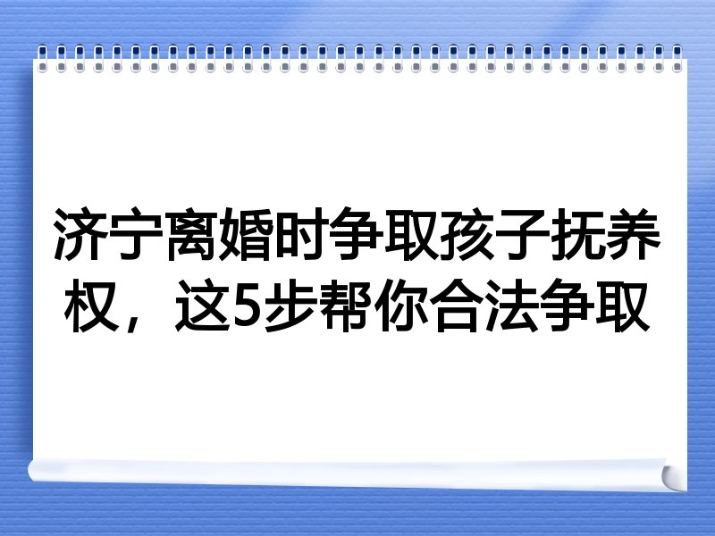 济宁离婚时争取孩子抚养权，这5步帮你合法争取